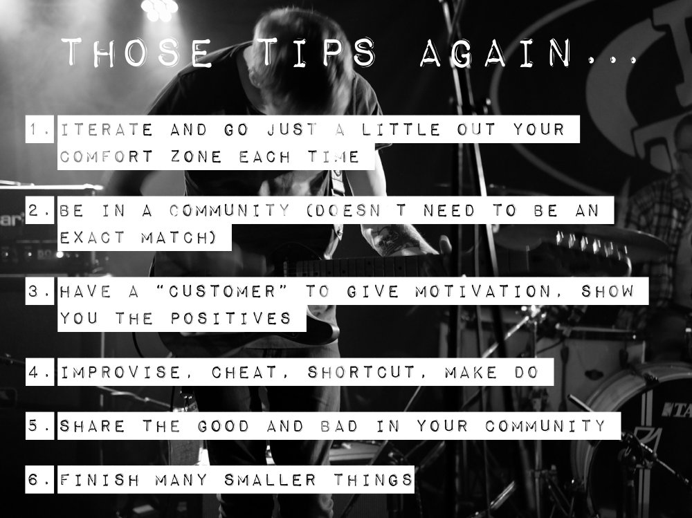 A slide with the following bullet points: 1) Iterate and go just a little out your comfort zone each time. 2) Be in a community (doens't meed to be an exact match). 3) Have a 'customer' to give motivation, show you the positives. 4) Improvise. Cheat. Shortcut. Make do. 5) Share the good and the bad with your community. 6) Finish many smaller things.